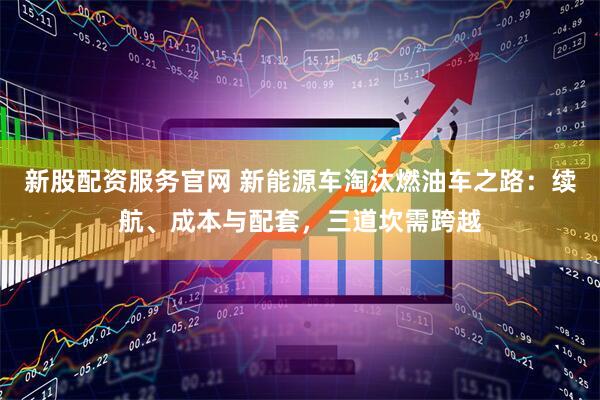 新股配资服务官网 新能源车淘汰燃油车之路：续航、成本与配套，三道坎需跨越