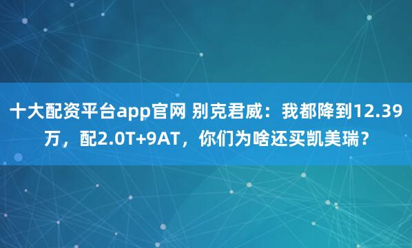 十大配资平台app官网 别克君威：我都降到12.39万，配2.0T+9AT，你们为啥还买凯美瑞？