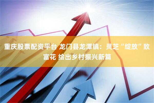 重庆股票配资平台 龙门县龙潭镇：灵芝“绽放”致富花 绘出乡村振兴新篇