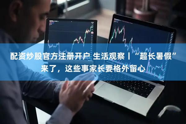 配资炒股官方注册开户 生活观察丨“超长暑假”来了，这些事家长要格外留心