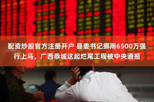 配资炒股官方注册开户 县委书记挪用6500万强行上马，广西恭城这起烂尾工程被中央通报