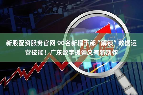 新股配资服务官网 90名新疆干部“解锁”数据运营技能！广东数字援疆又有新动作