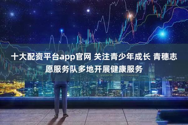 十大配资平台app官网 关注青少年成长 青穗志愿服务队多地开展健康服务