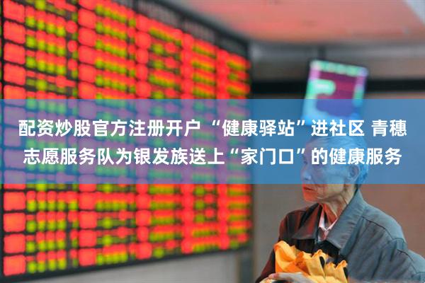 配资炒股官方注册开户 “健康驿站”进社区 青穗志愿服务队为银发族送上“家门口”的健康服务