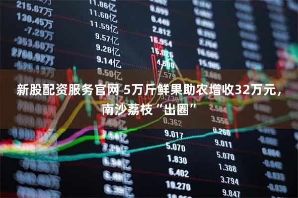 新股配资服务官网 5万斤鲜果助农增收32万元，南沙荔枝“出圈”