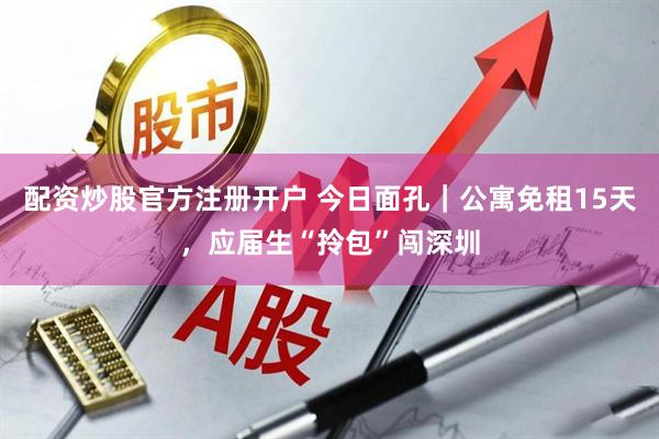 配资炒股官方注册开户 今日面孔｜公寓免租15天，应届生“拎包”闯深圳