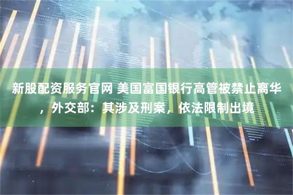 新股配资服务官网 美国富国银行高管被禁止离华，外交部：其涉及刑案，依法限制出境