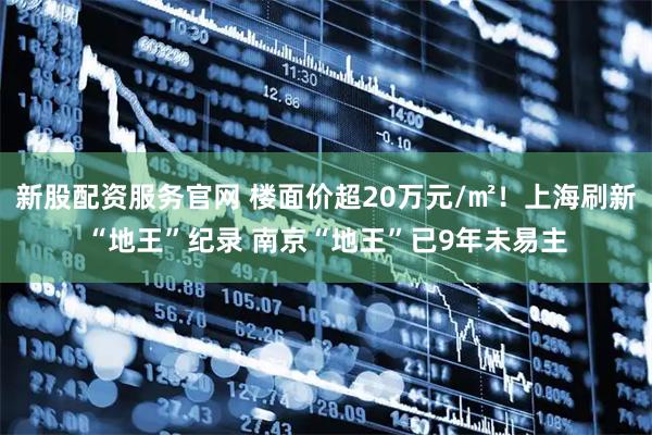 新股配资服务官网 楼面价超20万元/㎡！上海刷新“地王”纪录 南京“地王”已9年未易主