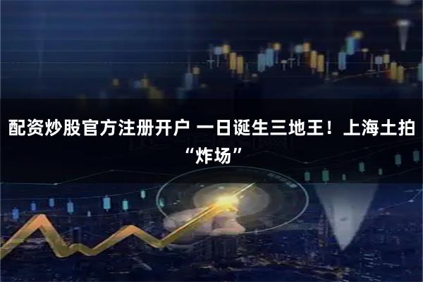 配资炒股官方注册开户 一日诞生三地王！上海土拍“炸场”