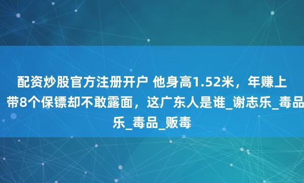 配资炒股官方注册开户 他身高1.52米，年赚上千亿，带8个保镖却不敢露面，这广东人是谁_谢志乐_毒品_贩毒