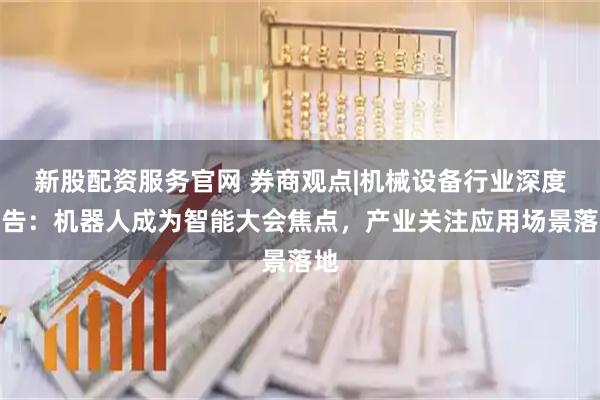 新股配资服务官网 券商观点|机械设备行业深度报告：机器人成为智能大会焦点，产业关注应用场景落地
