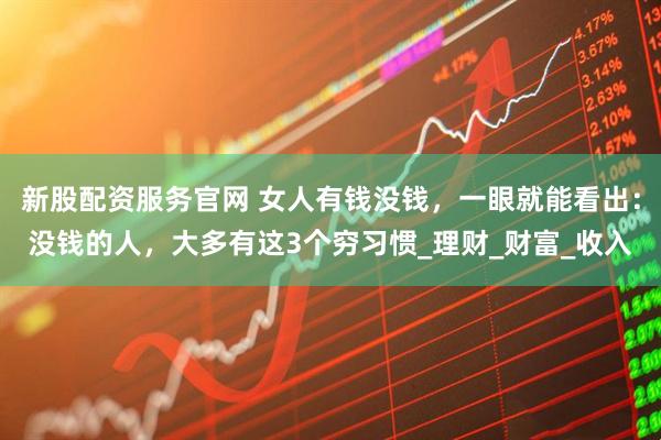 新股配资服务官网 女人有钱没钱，一眼就能看出：没钱的人，大多有这3个穷习惯_理财_财富_收入