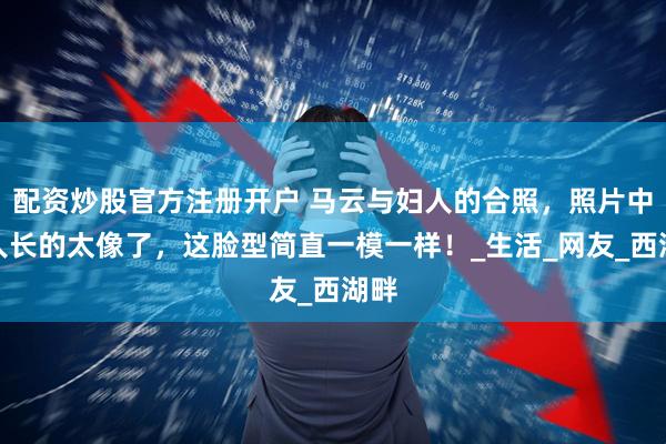 配资炒股官方注册开户 马云与妇人的合照，照片中两人长的太像了，这脸型简直一模一样！_生活_网友_西湖畔