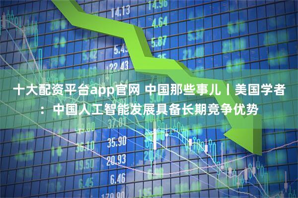 十大配资平台app官网 中国那些事儿丨美国学者：中国人工智能发展具备长期竞争优势