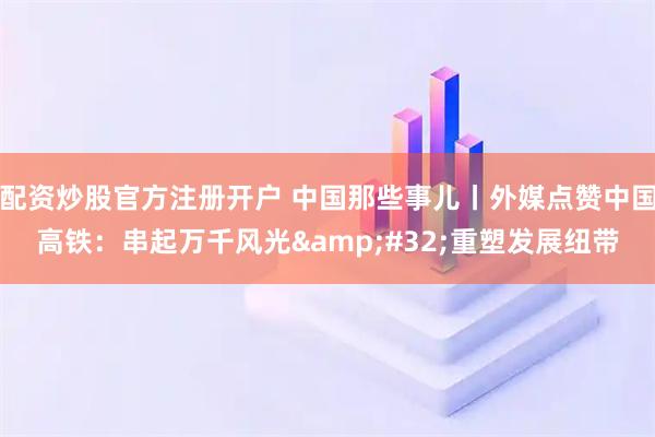配资炒股官方注册开户 中国那些事儿丨外媒点赞中国高铁：串起万千风光&#32;重塑发展纽带