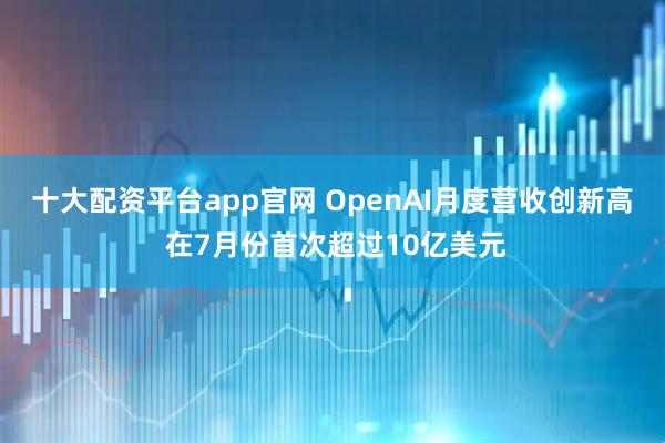 十大配资平台app官网 OpenAI月度营收创新高 在7月份首次超过10亿美元