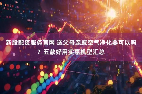 新股配资服务官网 送父母亲戚空气净化器可以吗？五款好用实惠机型汇总