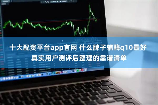 十大配资平台app官网 什么牌子辅酶q10最好 真实用户测评后整理的靠谱清单