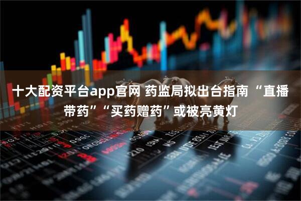 十大配资平台app官网 药监局拟出台指南 “直播带药”“买药赠药”或被亮黄灯