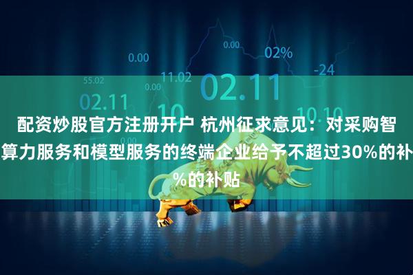 配资炒股官方注册开户 杭州征求意见：对采购智能算力服务和模型服务的终端企业给予不超过30%的补贴