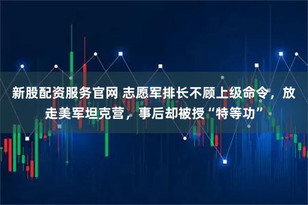新股配资服务官网 志愿军排长不顾上级命令，放走美军坦克营，事后却被授“特等功”