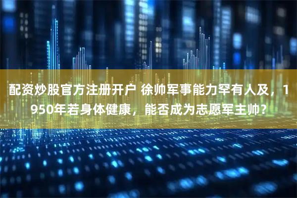 配资炒股官方注册开户 徐帅军事能力罕有人及，1950年若身体健康，能否成为志愿军主帅？
