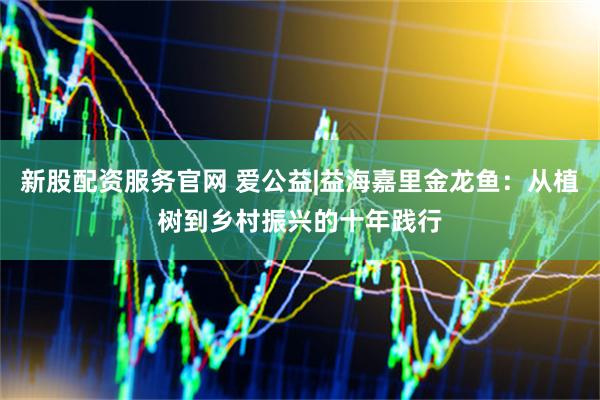 新股配资服务官网 爱公益|益海嘉里金龙鱼：从植树到乡村振兴的十年践行