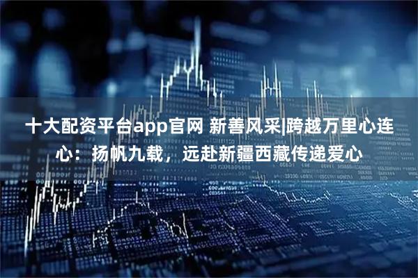 十大配资平台app官网 新善风采|跨越万里心连心：扬帆九载，远赴新疆西藏传递爱心