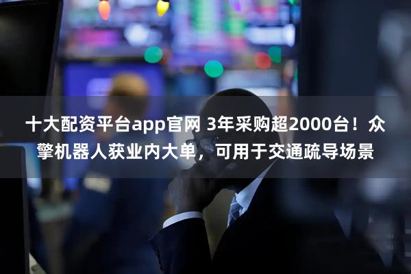 十大配资平台app官网 3年采购超2000台！众擎机器人获业内大单，可用于交通疏导场景