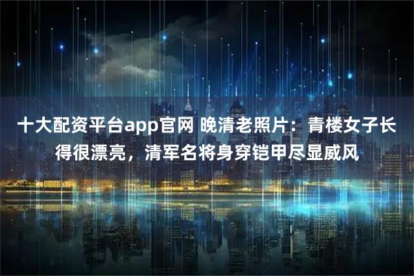 十大配资平台app官网 晚清老照片：青楼女子长得很漂亮，清军名将身穿铠甲尽显威风