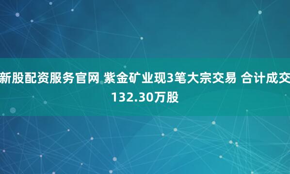 新股配资服务官网 紫金矿业现3笔大宗交易 合计成交132.30万股