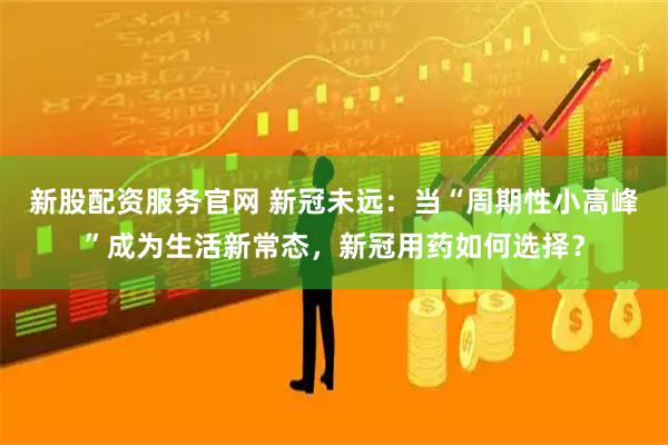 新股配资服务官网 新冠未远：当“周期性小高峰”成为生活新常态，新冠用药如何选择？