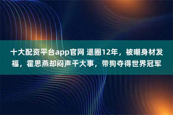 十大配资平台app官网 退圈12年，被嘲身材发福，霍思燕却闷声干大事，带狗夺得世界冠军