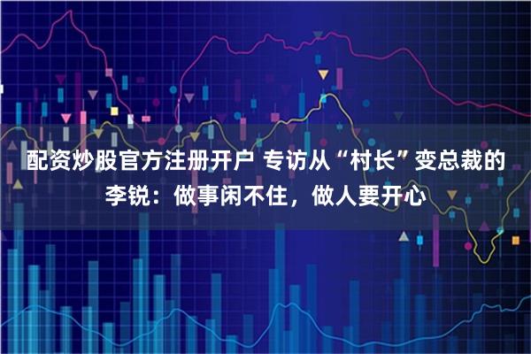 配资炒股官方注册开户 专访从“村长”变总裁的李锐：做事闲不住，做人要开心